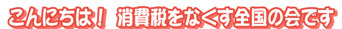 こんにちは！消費税をなくす全国の会です