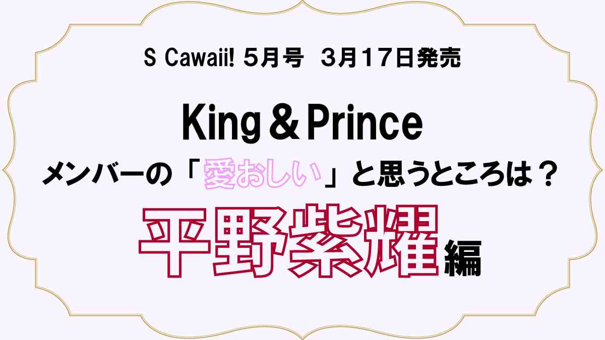 King ＆ Princeに直撃！　メンバーの“愛おしい”と思うところは？　【平野紫耀】編 | S Cawaii!(エスカワイイ) | 主婦の友インフォス「S Cawaii!」オフィシャルサイト