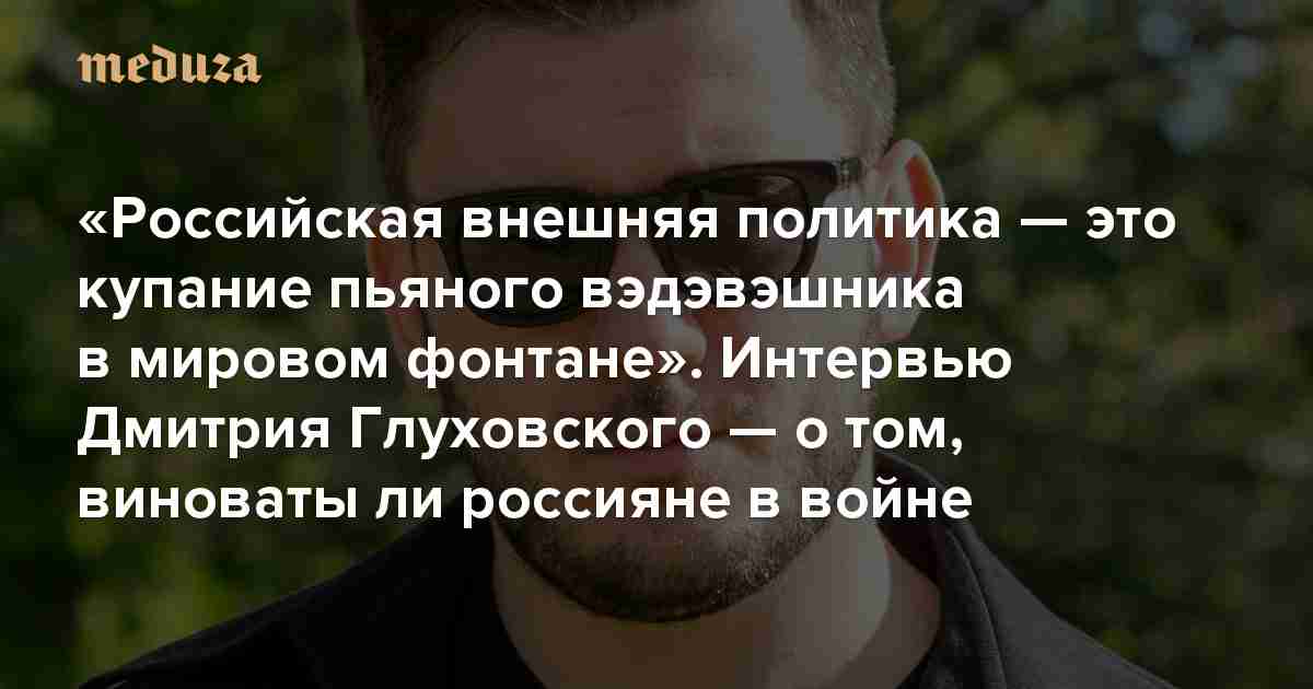 «Российская внешняя политика — это купание пьяного вэдэвэшника в мировом фонтане» Интервью Дмитрия Глуховского — о том, виноваты ли россияне в войне — Meduza