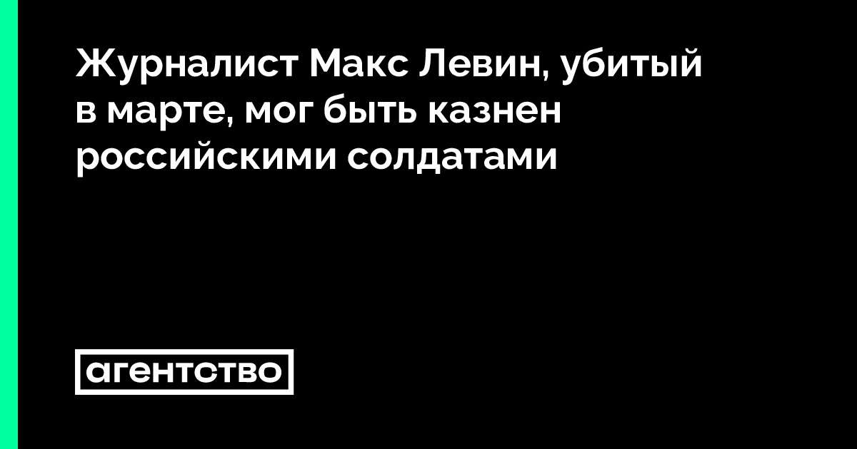 Журналист Макс Левин, убитый в марте, мог быть казнен российскими солдатами • «Агентство»