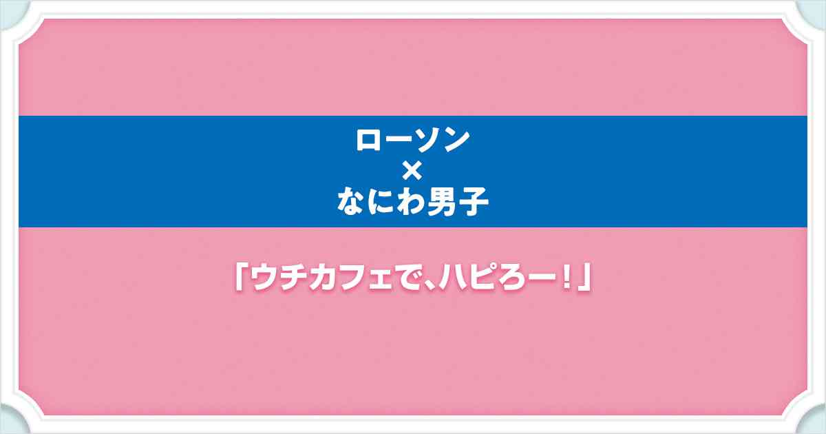 ローソン×なにわ男子 ウチカフェで、ハピろー！｜ローソン研究所