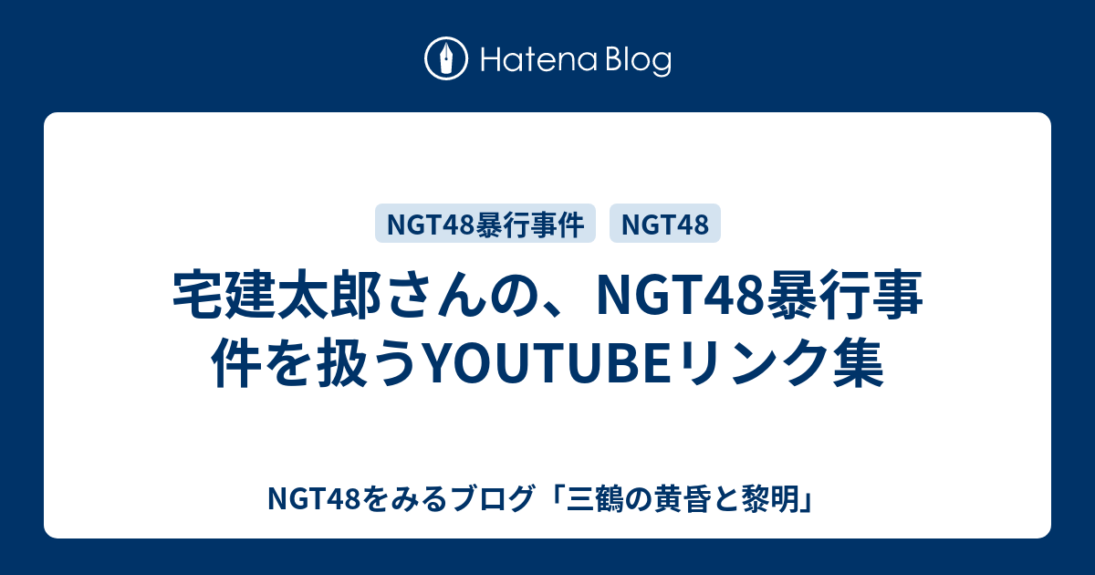 宅建太郎さんの、NGT48暴行事件を扱うYOUTUBEリンク集 - NGT48をみるブログ「三鶴の黄昏と黎明」