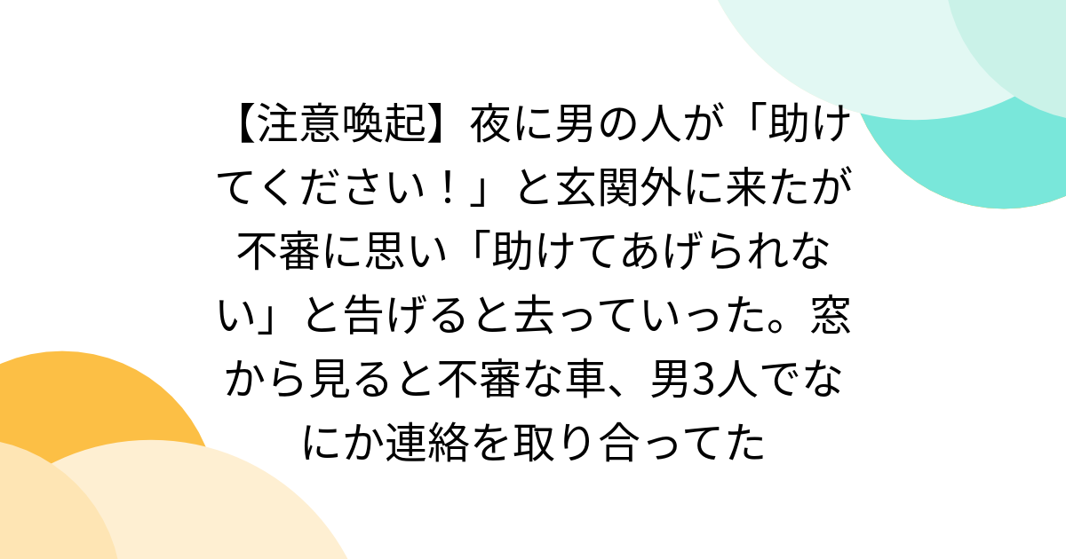 【注意喚起】夜に男の人が「助けてください！」と玄関外に来たが不審に思い「助けてあげられない」と告げると去っていった。窓から見ると不審な車、男3人でなにか連絡を取り合ってた - Togetter