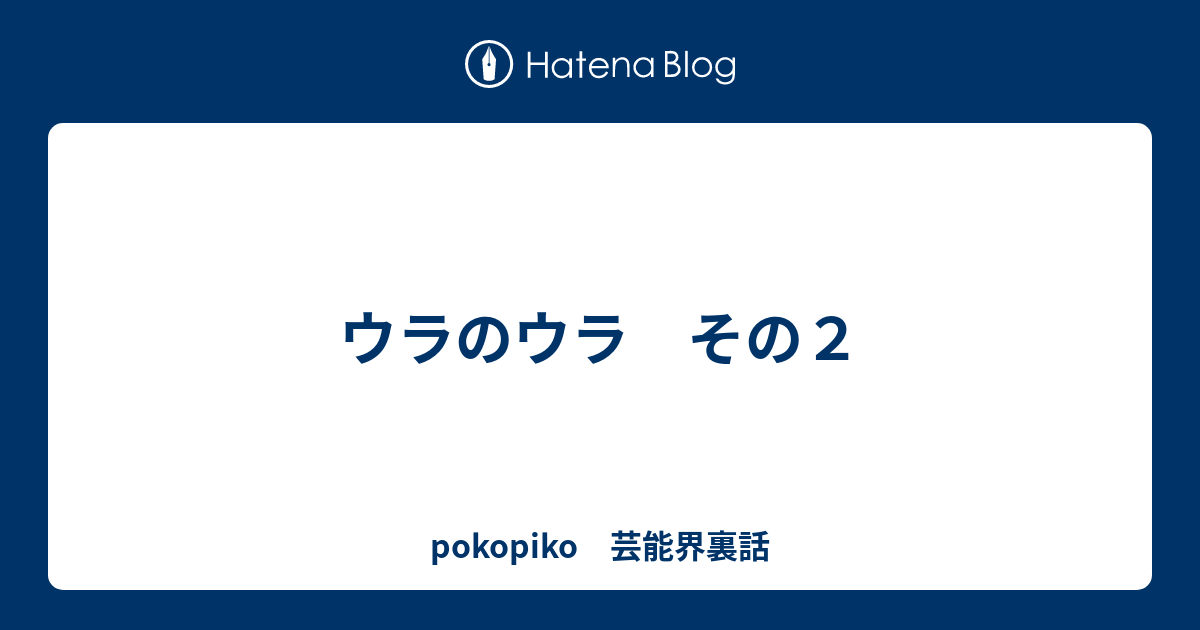 ウラのウラ　その２ - pokopiko　芸能界裏話