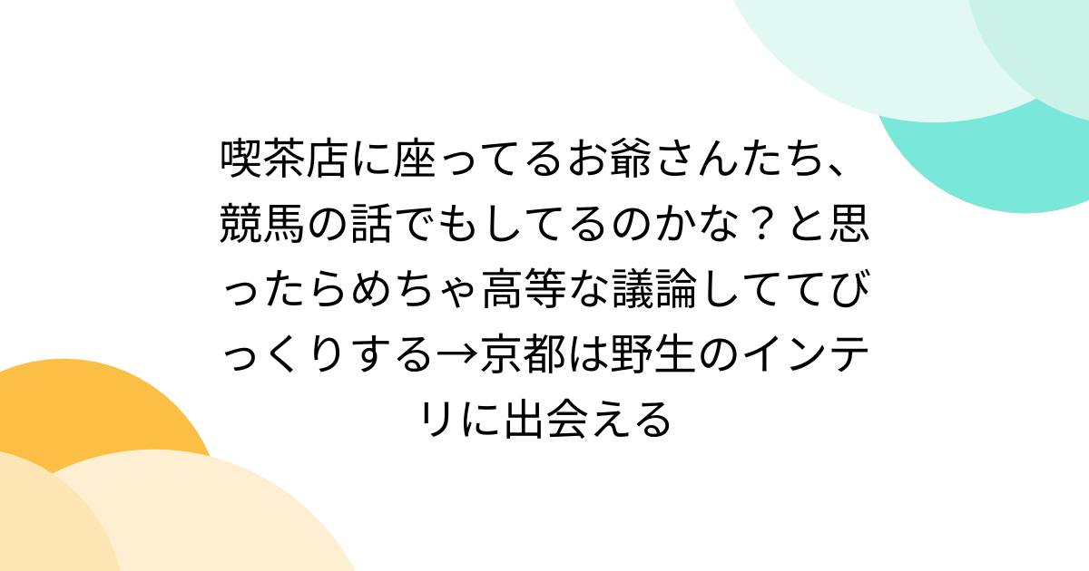 喫茶店に座ってるお爺さんたち、競馬の話でもしてるのかな？と思ったらめちゃ高等な議論しててびっくりする→京都は野生のインテリに出会える - Togetter