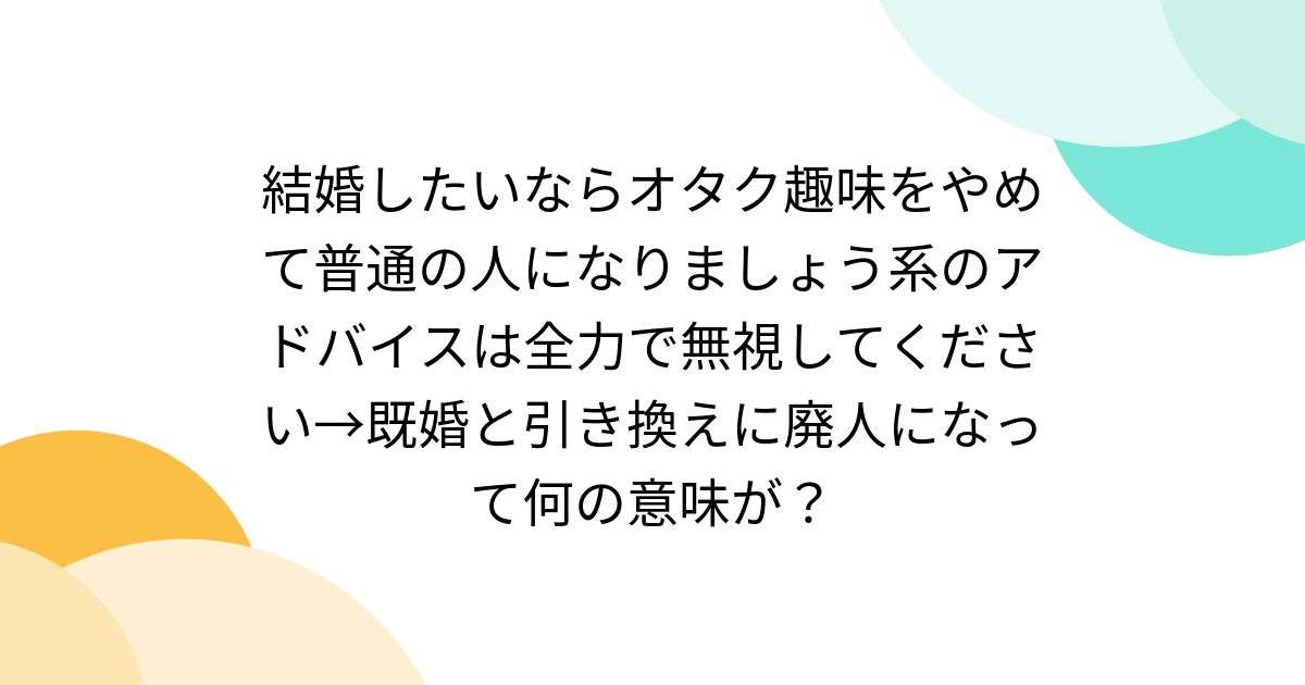 結婚したいならオタク趣味をやめて普通の人になりましょう系のアドバイスは全力で無視してください→既婚と引き換えに廃人になって何の意味が？ - Togetter [トゥギャッター]