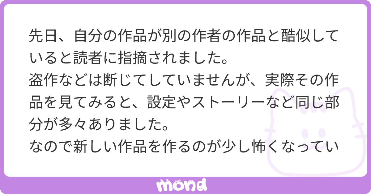 先日、自分の作品が別の作者の作品と酷似していると読者に指摘されました。  盗作などは断じてしていませんが、実際その作品を見てみると、設定やストーリーなど同じ部分が多々ありました。  なので新しい作品を作るのが少し怖くなっています。思いついたアイデアがすでに別の誰かのものなのでは… | mond