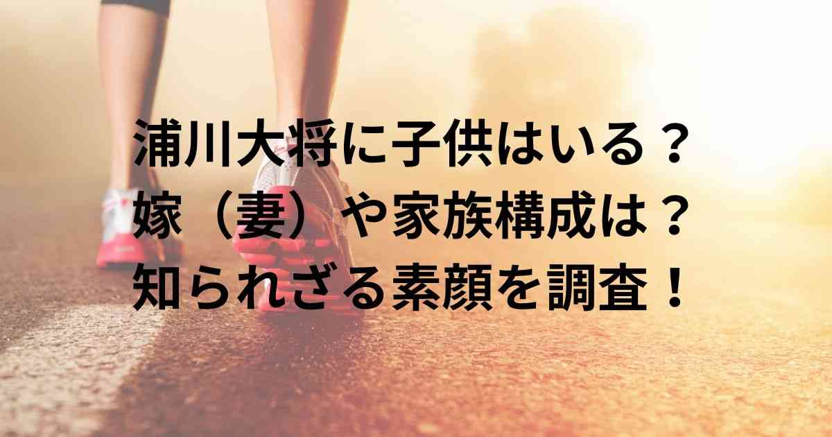 浦川大将に子供はいる？嫁（妻）や家族構成は？知られざる素顔を調査！