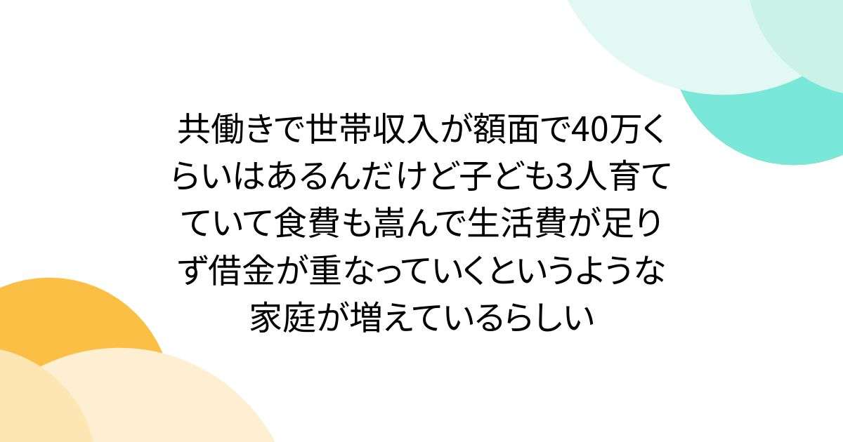共働きで世帯収入が額面で40万くらいはあるんだけど子ども3人育てていて食費も嵩んで生活費が足りず借金が重なっていくというような家庭が増えているらしい - Togetter