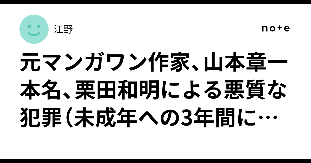 元マンガワン作家、山本章一  本名、栗田和明による悪質な犯罪（未成年への3年間に及ぶ性虐待・暴行等）と、逮捕を隠蔽し栗田に漫画家活動を継続させた編集者、成田卓哉と和田裕樹について　整理と意見｜江野