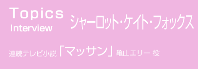NHK出版｜WEBマガジン｜インタビュー シャーロット・ケイト・フォックス　連続テレビ小説「マッサン」亀山エリー 役