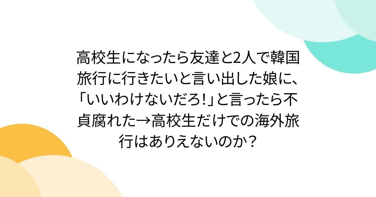 高校生になったら友達と2人で韓国旅行に行きたいと言い出した娘に、「いいわけないだろ！」と言ったら不貞腐れた→高校生だけでの海外旅行はありえないのか？