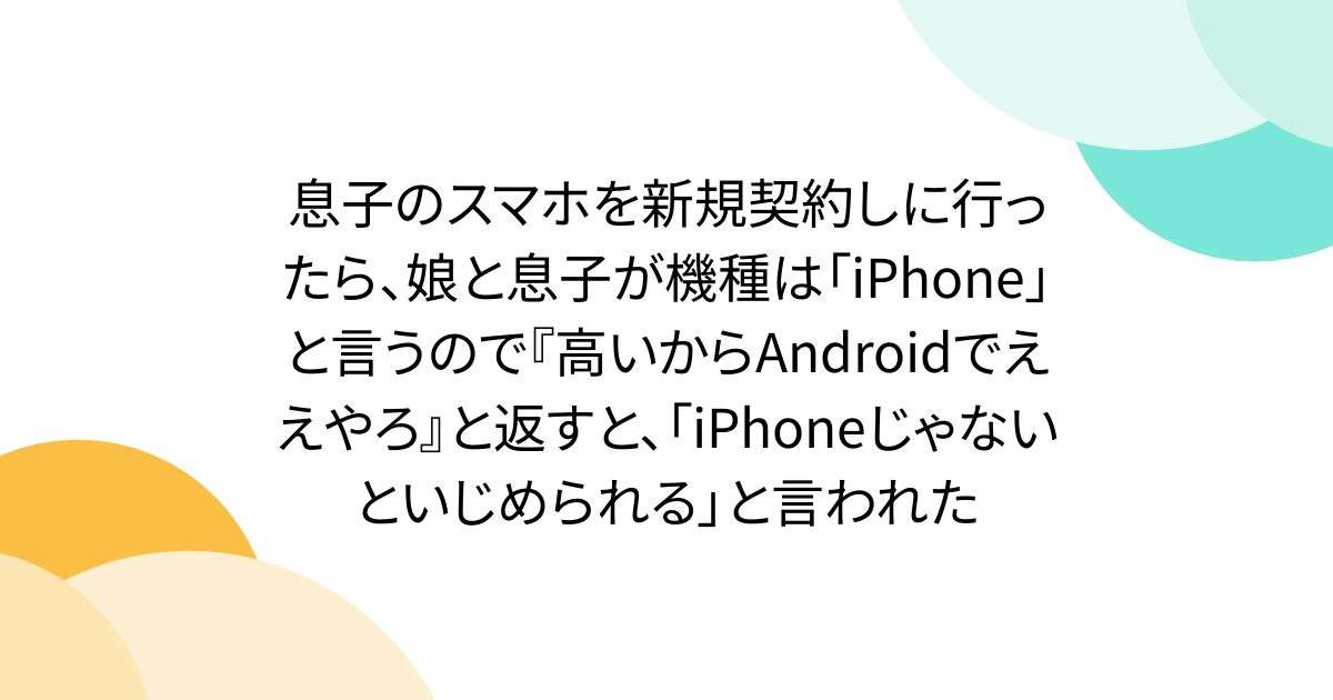 息子のスマホを新規契約しに行ったら、娘と息子が機種は「iPhone」と言うので『高いからAndroidでええやろ』と返すと、「iPhoneじゃないといじめられる」と言われた - Togetter