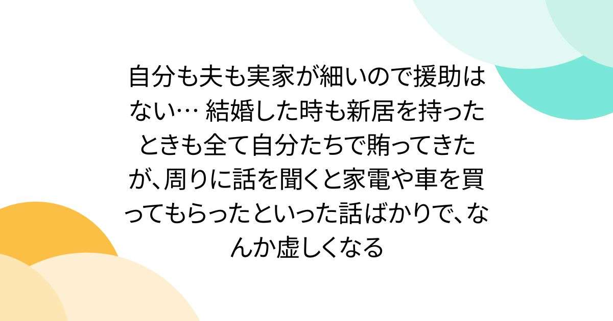 自分も夫も実家が細いので援助はない… 結婚した時も新居を持ったときも全て自分たちで賄ってきたが、周りに話を聞くと家電や車を買ってもらったといった話ばかりで、なんか虚しくなる - Togetter