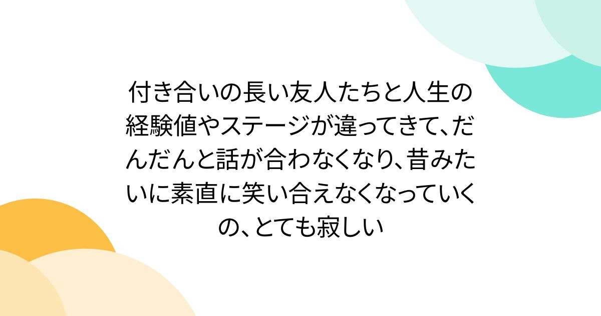 付き合いの長い友人たちと人生の経験値やステージが違ってきて、だんだんと話が合わなくなり、昔みたいに素直に笑い合えなくなっていくの、とても寂しい - Togetter