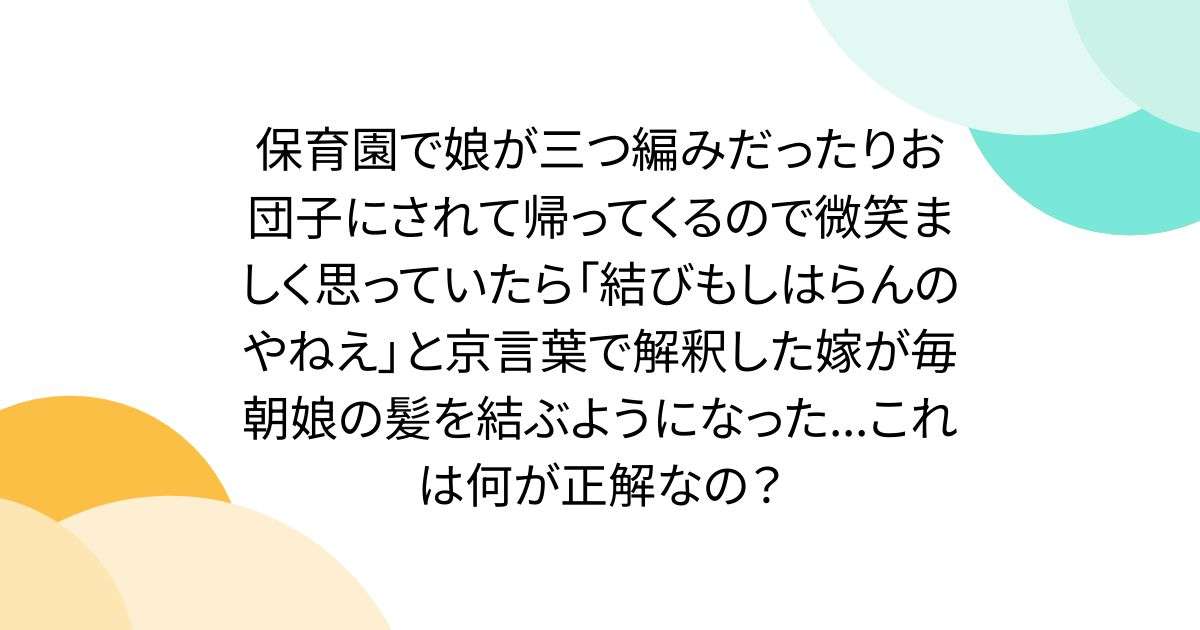 保育園で娘が三つ編みだったりお団子にされて帰ってくるので微笑ましく思っていたら「結びもしはらんのやねえ」と京言葉で解釈した嫁が毎朝娘の髪を結ぶようになった...これは何が正解なの？ - Togetter