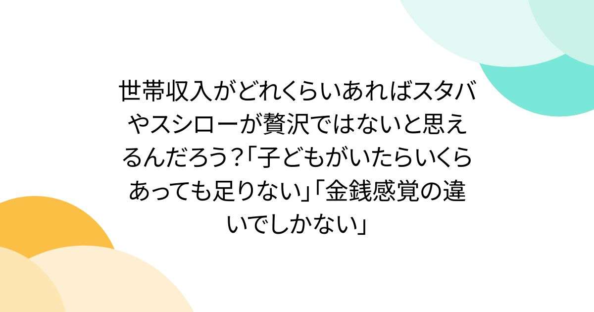 世帯収入がどれくらいあればスタバやスシローが贅沢ではないと思えるんだろう？「子どもがいたらいくらあっても足りない」「金銭感覚の違いでしかない」 - Togetter