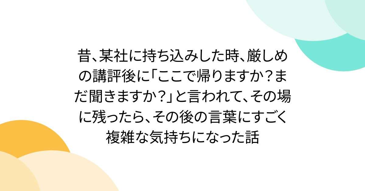 昔、某社に持ち込みした時、厳しめの講評後に「ここで帰りますか？まだ聞きますか？」と言われて、その場に残ったら、その後の言葉にすごく複雑な気持ちになった話 - Togetter