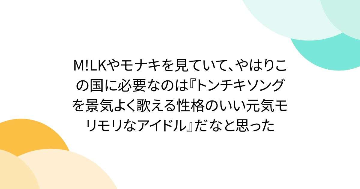 M!LKやモナキを見ていて、やはりこの国に必要なのは『トンチキソングを景気よく歌える性格のいい元気モリモリなアイドル』だなと思った - Togetter