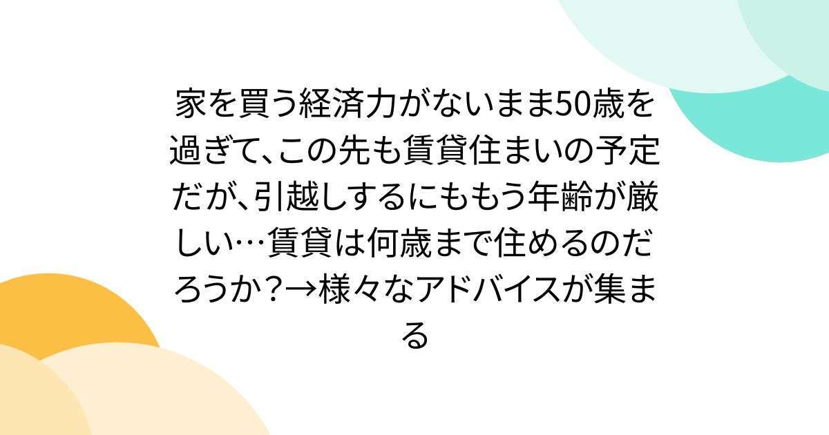 家を買う経済力がないまま50歳を過ぎて、この先も賃貸住まいの予定だが、引越しするにももう年齢が厳しい…賃貸は何歳まで住めるのだろうか？→アドバイスが集まる