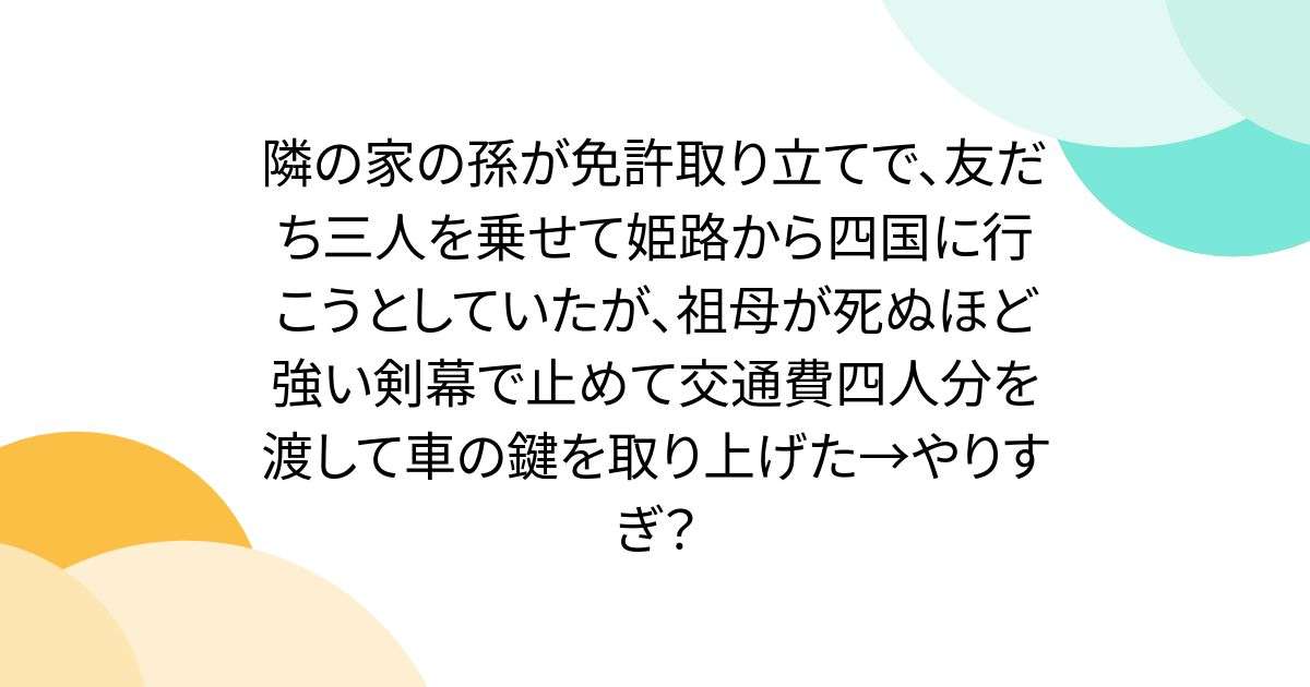 隣の家の孫が免許取り立てで、友だち三人を乗せて姫路から四国に行こうとしていたが、祖母が死ぬほど強い剣幕で止めて交通費四人分を渡して車の鍵を取り上げた→やりすぎ？ - Togetter