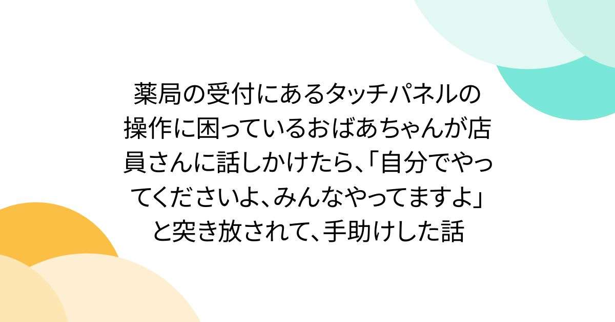 薬局の受付にあるタッチパネルの操作に困っているおばあちゃんが店員さんに話しかけたら、「自分でやってくださいよ、みんなやってますよ」と突き放されて、手助けした話 - Togetter