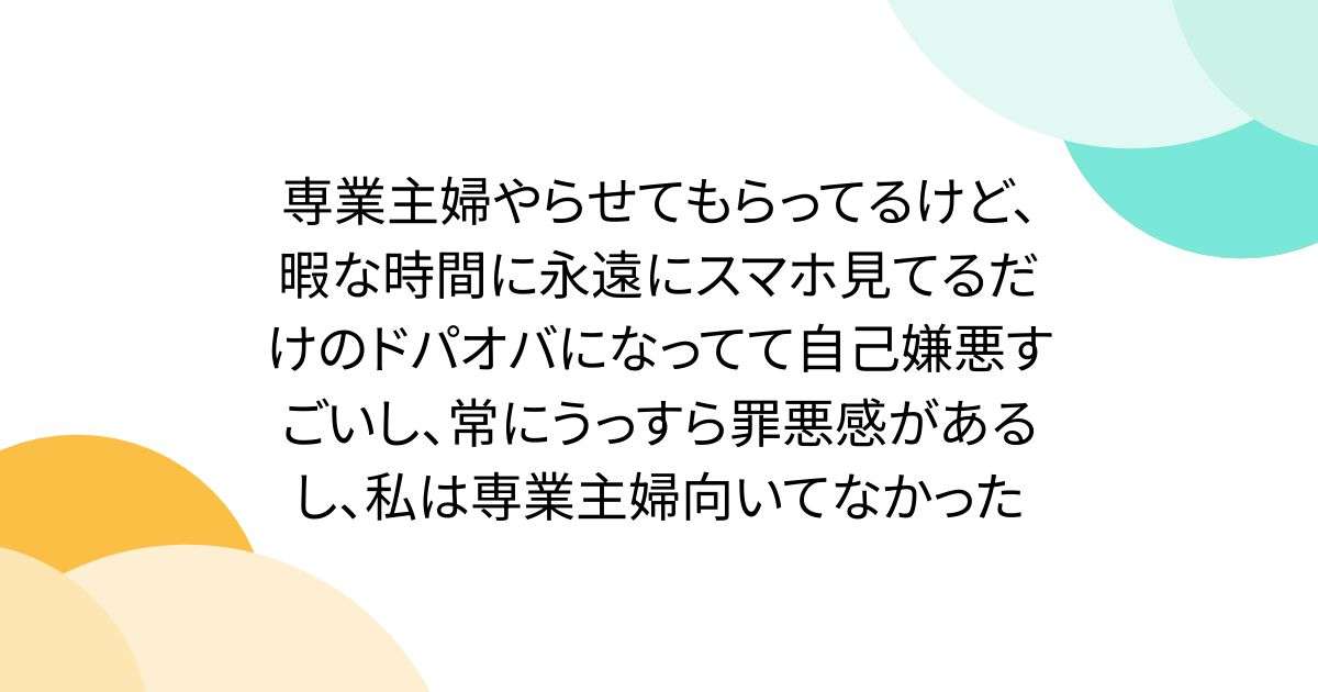 専業主婦やらせてもらってるけど、暇な時間に永遠にスマホ見てるだけのドパオバになってて自己嫌悪すごいし、常にうっすら罪悪感があるし、私は専業主婦向いてなかった - Togetter