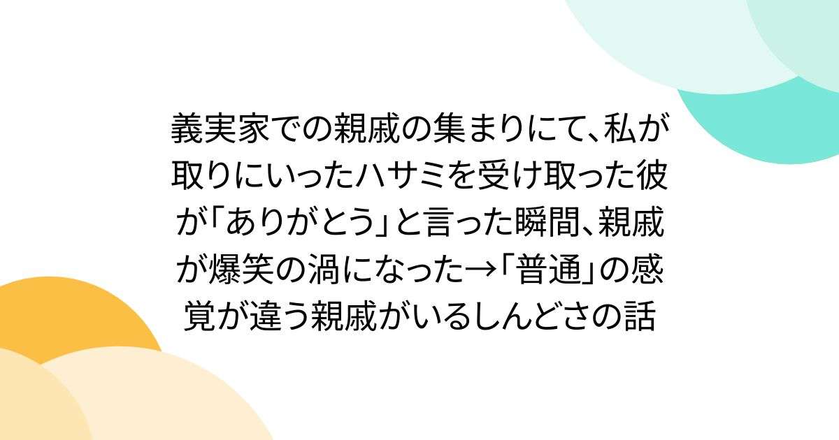 義実家での親戚の集まりにて、私が取りにいったハサミを受け取った彼が「ありがとう」と言った瞬間、親戚が爆笑の渦になった→「普通」の感覚が違う親戚がいるしんどさの話 - Togetter